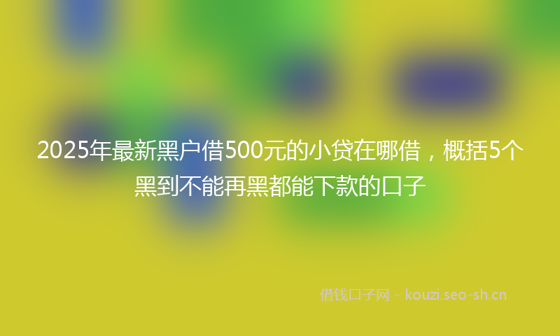 2025年最新黑户借500元的小贷在哪借，概括5个黑到不能再黑都能下款的口子