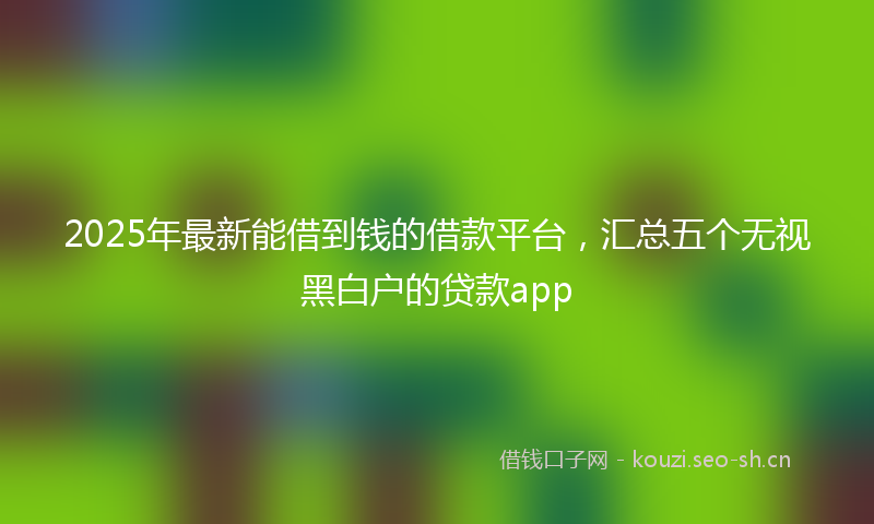 2025年最新能借到钱的借款平台，汇总五个无视黑白户的贷款app