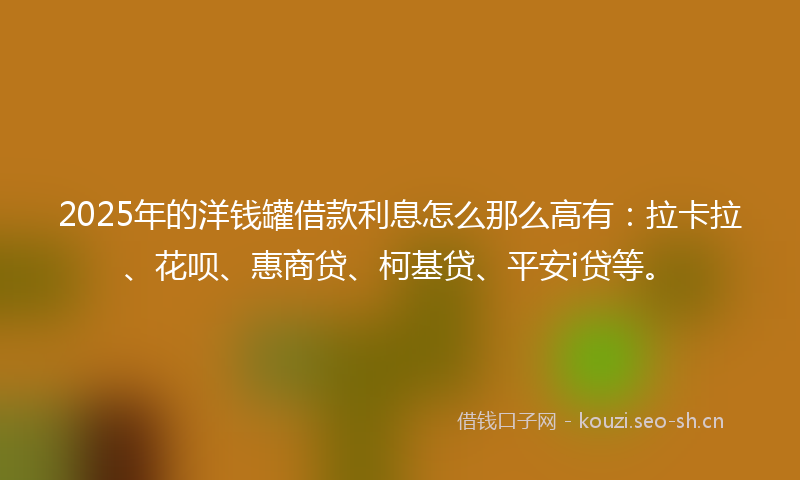 2025年的洋钱罐借款利息怎么那么高有：拉卡拉、花呗、惠商贷、柯基贷、平安i贷等。