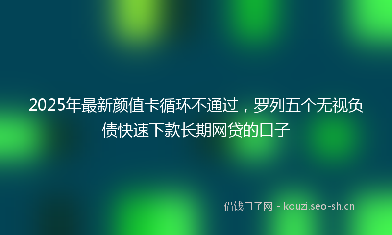 2025年最新颜值卡循环不通过，罗列五个无视负债快速下款长期网贷的口子