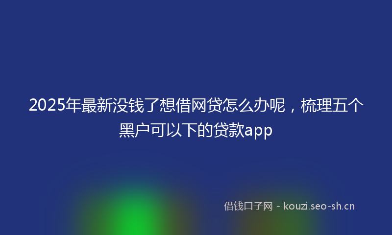 2025年最新没钱了想借网贷怎么办呢，梳理五个黑户可以下的贷款app