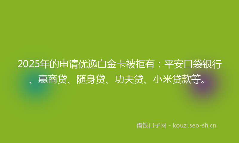 2025年的申请优逸白金卡被拒有：平安口袋银行、惠商贷、随身贷、功夫贷、小米贷款等。