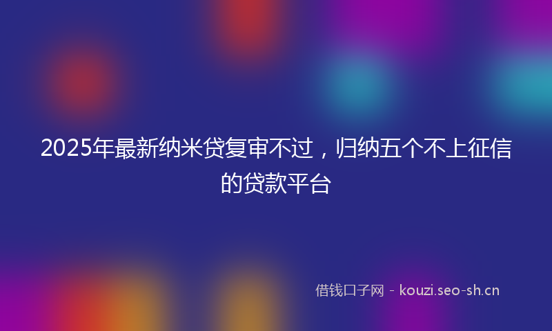 2025年最新纳米贷复审不过，归纳五个不上征信的贷款平台