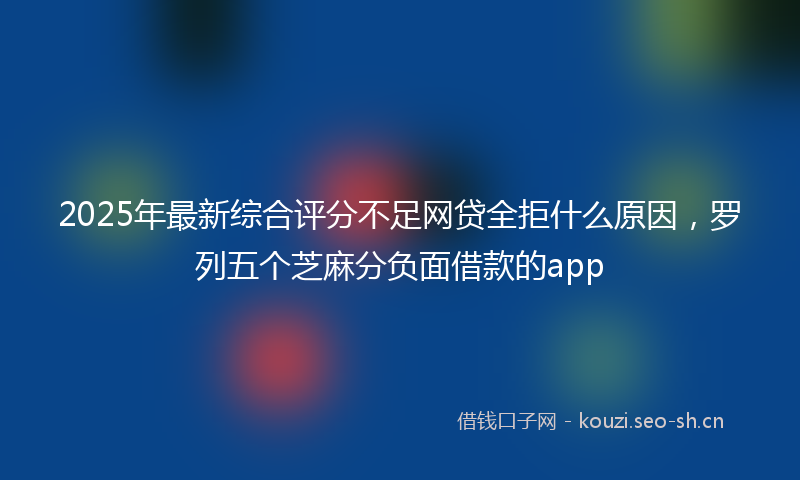 2025年最新综合评分不足网贷全拒什么原因，罗列五个芝麻分负面借款的app