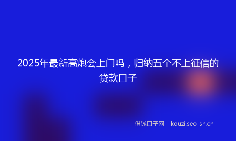 2025年最新高炮会上门吗，归纳五个不上征信的贷款口子