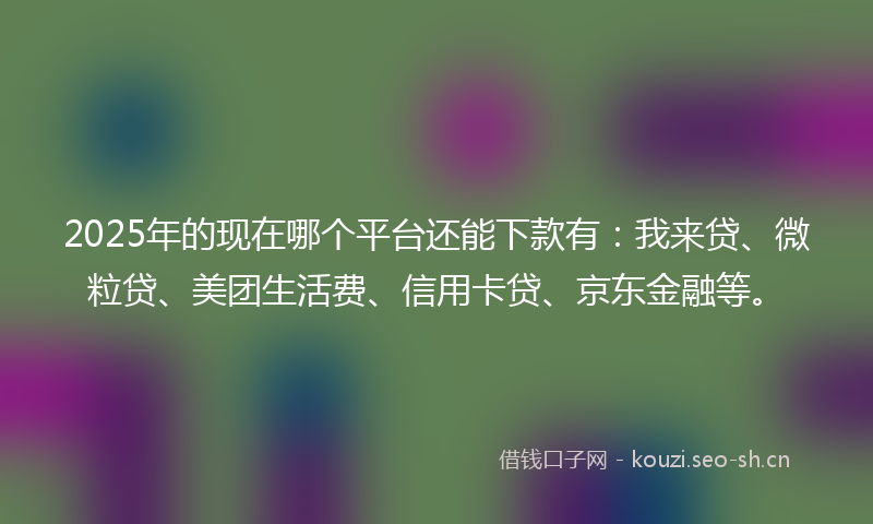 2025年的现在哪个平台还能下款有：我来贷、微粒贷、美团生活费、信用卡贷、京东金融等。