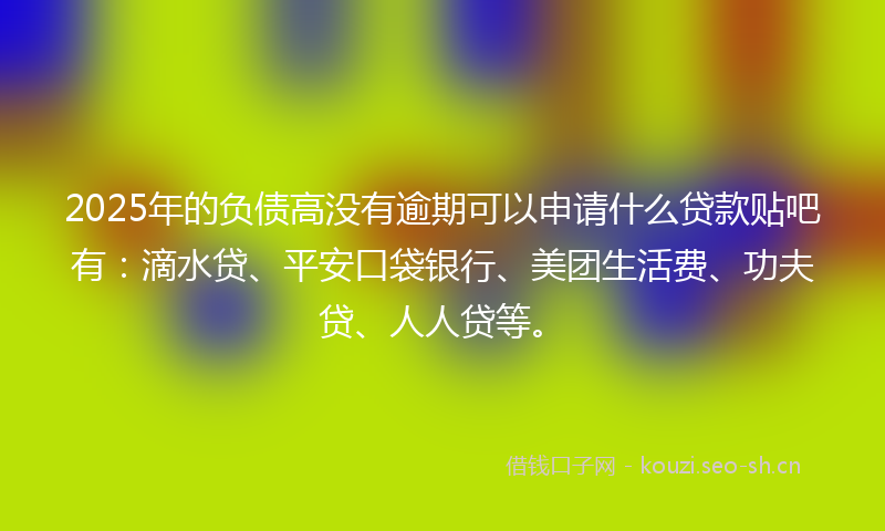 2025年的负债高没有逾期可以申请什么贷款贴吧有：滴水贷、平安口袋银行、美团生活费、功夫贷、人人贷等。
