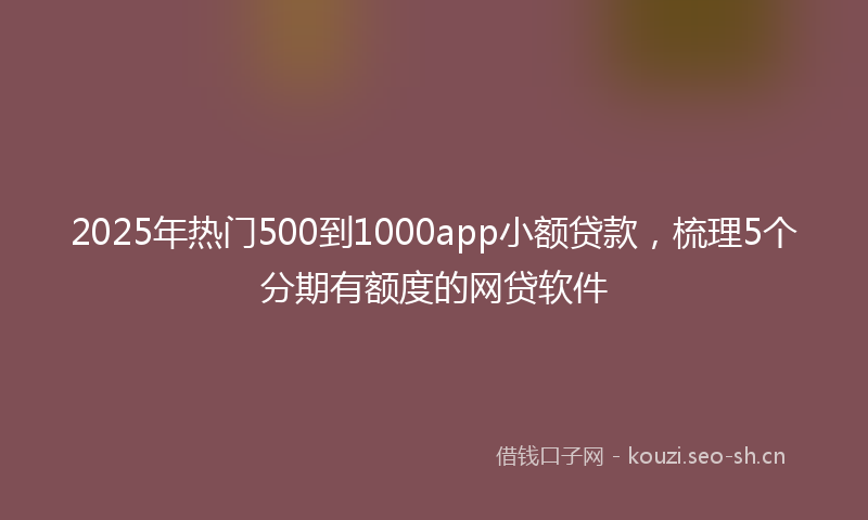 2025年热门500到1000app小额贷款，梳理5个分期有额度的网贷软件