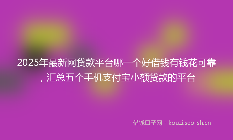 2025年最新网贷款平台哪一个好借钱有钱花可靠，汇总五个手机支付宝小额贷款的平台