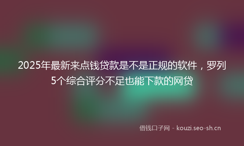 2025年最新来点钱贷款是不是正规的软件，罗列5个综合评分不足也能下款的网贷
