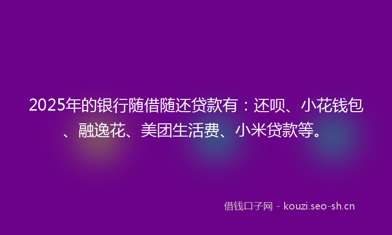 2025年的银行随借随还贷款有：还呗、小花钱包、融逸花、美团生活费、小米贷款等。