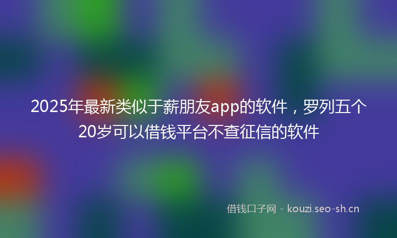 2025年最新类似于薪朋友app的软件，罗列五个20岁可以借钱平台不查征信的软件