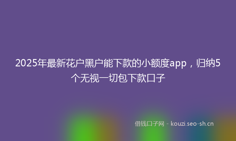 2025年最新花户黑户能下款的小额度app，归纳5个无视一切包下款口子