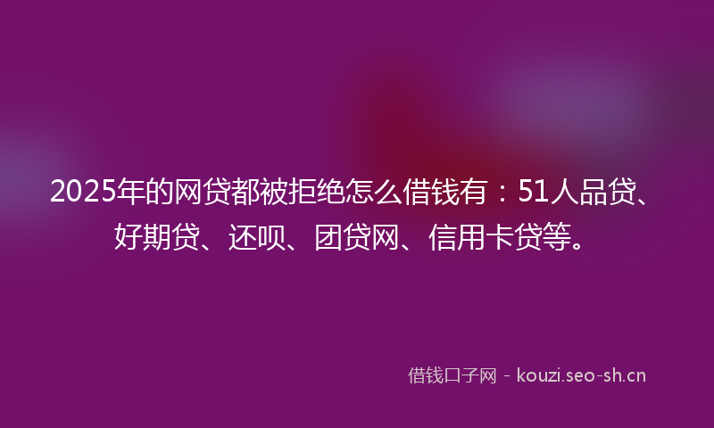 2025年的网贷都被拒绝怎么借钱有：51人品贷、好期贷、还呗、团贷网、信用卡贷等。