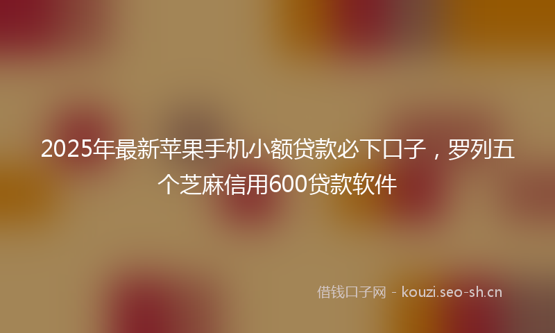 2025年最新苹果手机小额贷款必下口子，罗列五个芝麻信用600贷款软件