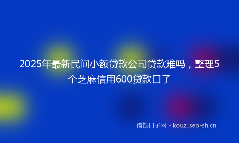 2025年最新民间小额贷款公司贷款难吗，整理5个芝麻信用600贷款口子
