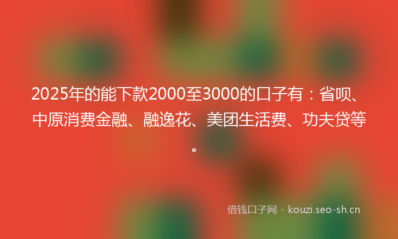 2025年的能下款2000至3000的口子有：省呗、中原消费金融、融逸花、美团生活费、功夫贷等。