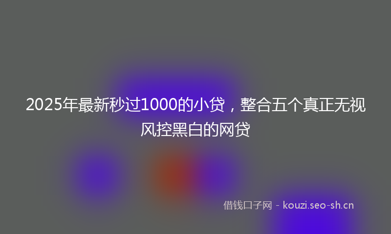 2025年最新秒过1000的小贷，整合五个真正无视风控黑白的网贷