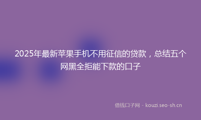 2025年最新苹果手机不用征信的贷款，总结五个网黑全拒能下款的口子