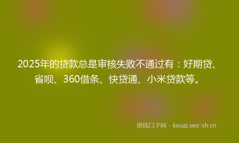 2025年的贷款总是审核失败不通过有：好期贷、省呗、360借条、快贷通、小米贷款等。
