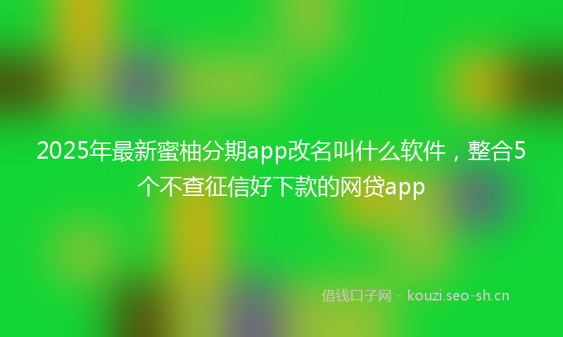 2025年最新蜜柚分期app改名叫什么软件，整合5个不查征信好下款的网贷app