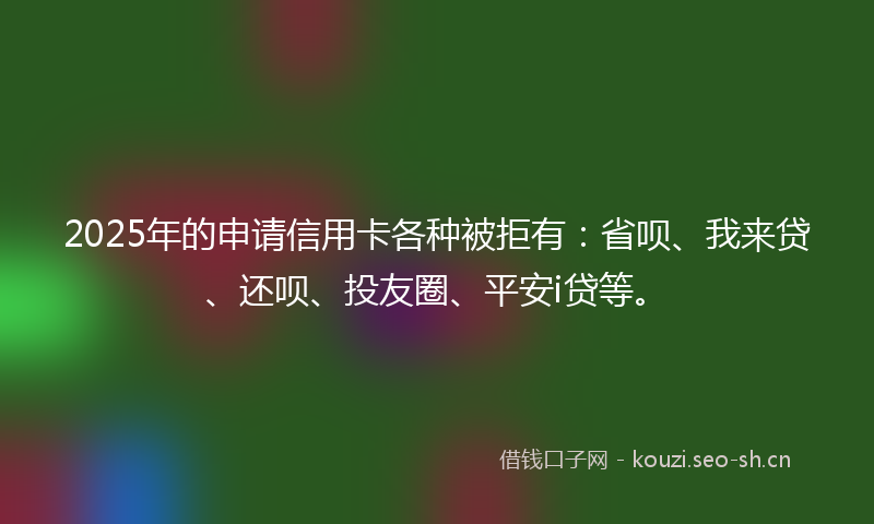 2025年的申请信用卡各种被拒有：省呗、我来贷、还呗、投友圈、平安i贷等。