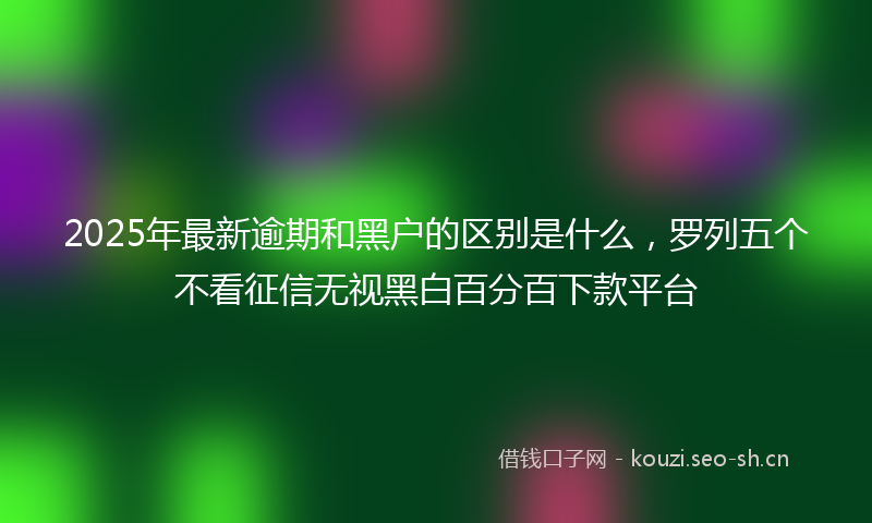 2025年最新逾期和黑户的区别是什么，罗列五个不看征信无视黑白百分百下款平台