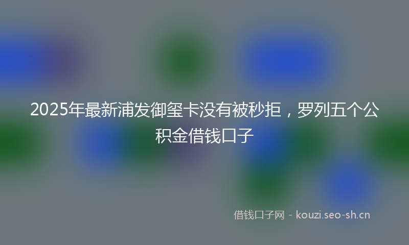 2025年最新浦发御玺卡没有被秒拒，罗列五个公积金借钱口子