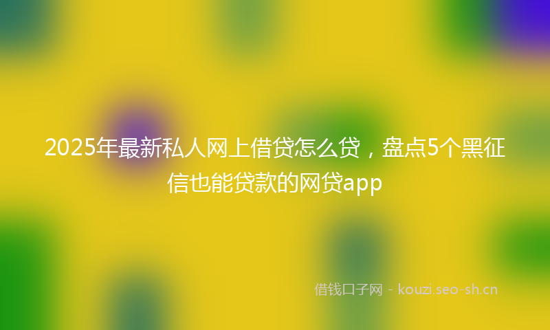 2025年最新私人网上借贷怎么贷，盘点5个黑征信也能贷款的网贷app