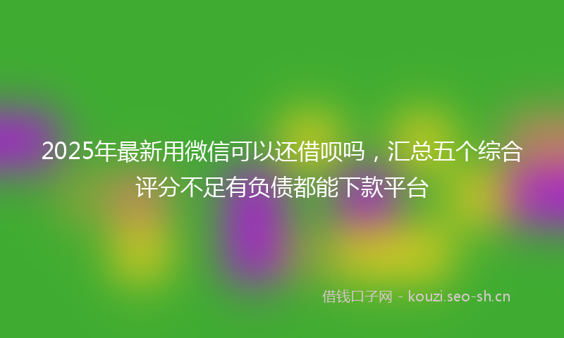 2025年最新用微信可以还借呗吗，汇总五个综合评分不足有负债都能下款平台
