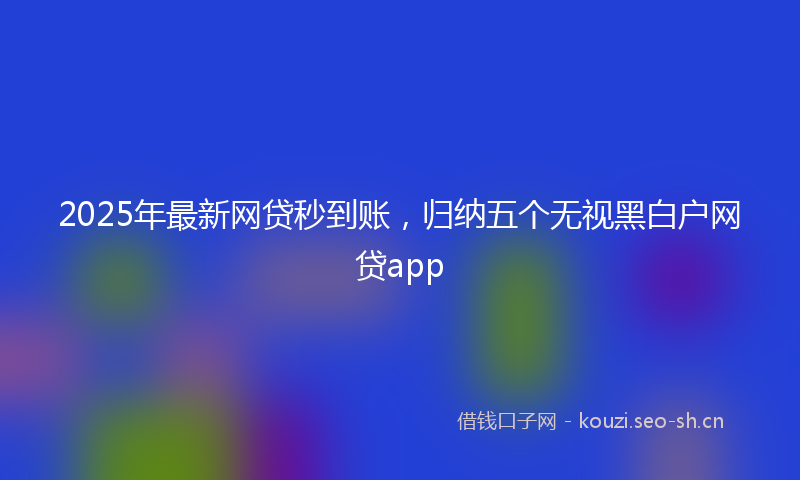 2025年最新网贷秒到账，归纳五个无视黑白户网贷app