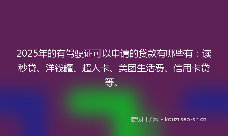 2025年的有驾驶证可以申请的贷款有哪些有：读秒贷、洋钱罐、超人卡、美团生活费、信用卡贷等。