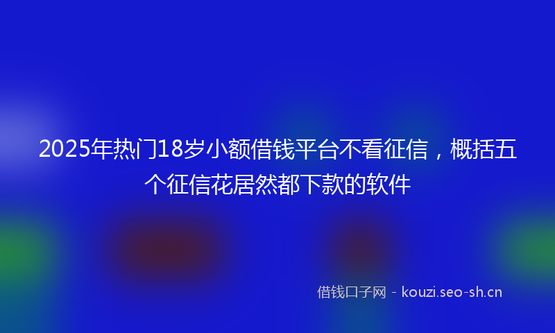 2025年热门18岁小额借钱平台不看征信，概括五个征信花居然都下款的软件