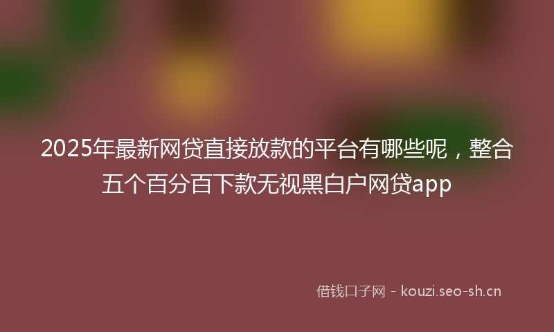 2025年最新网贷直接放款的平台有哪些呢，整合五个百分百下款无视黑白户网贷app