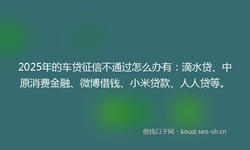 2025年的车贷征信不通过怎么办有：滴水贷、中原消费金融、微博借钱、小米贷款、人人贷等。