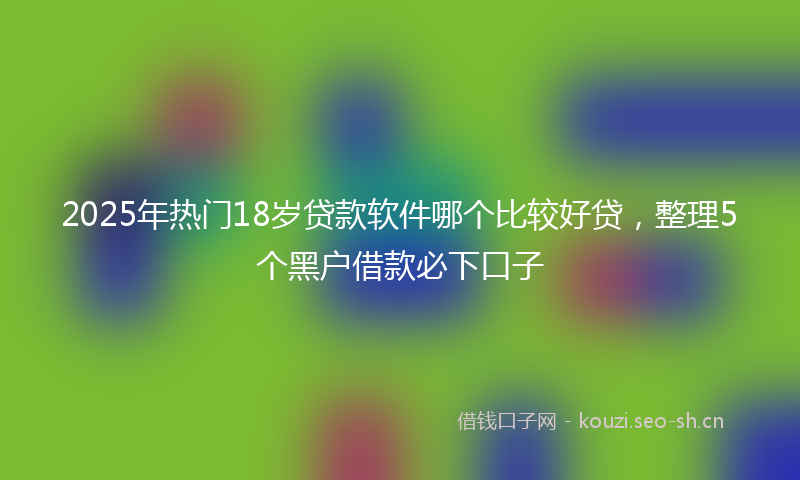 2025年热门18岁贷款软件哪个比较好贷，整理5个黑户借款必下口子