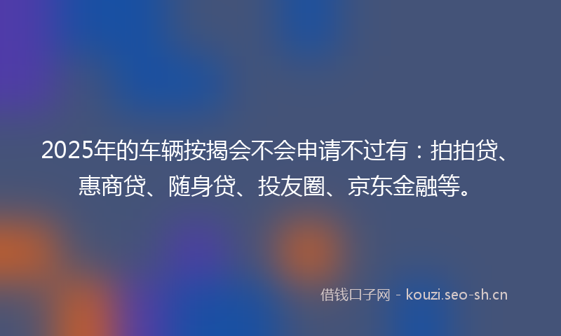 2025年的车辆按揭会不会申请不过有：拍拍贷、惠商贷、随身贷、投友圈、京东金融等。