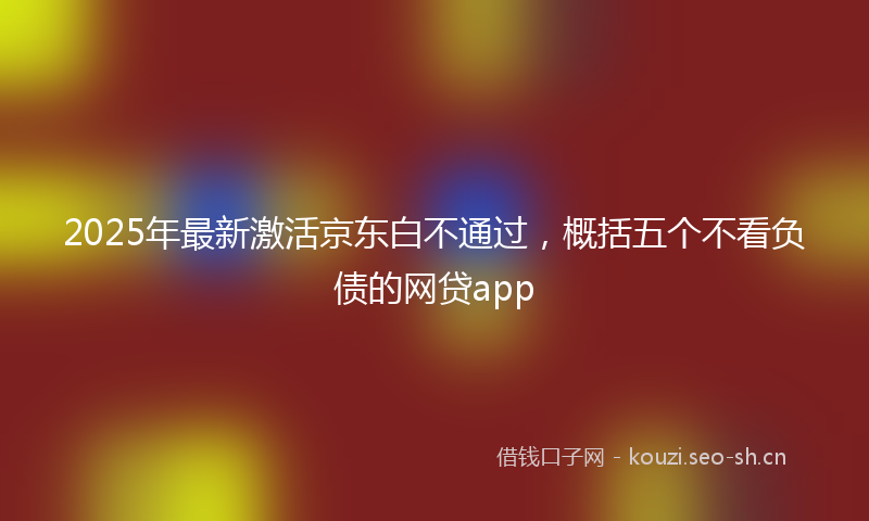2025年最新激活京东白不通过，概括五个不看负债的网贷app