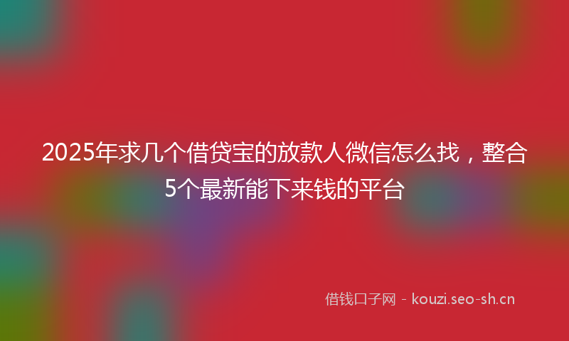 2025年求几个借贷宝的放款人微信怎么找，整合5个最新能下来钱的平台