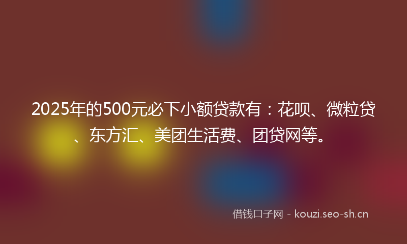 2025年的500元必下小额贷款有：花呗、微粒贷、东方汇、美团生活费、团贷网等。