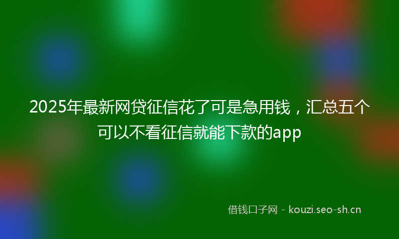2025年最新网贷征信花了可是急用钱，汇总五个可以不看征信就能下款的app