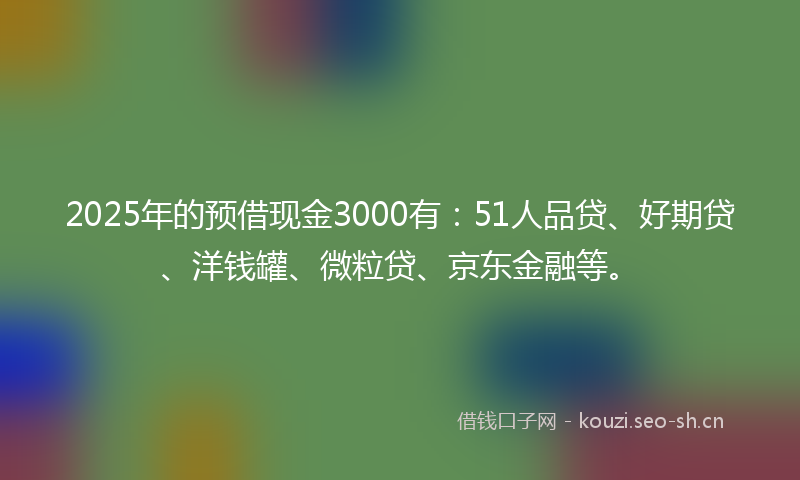 2025年的预借现金3000有：51人品贷、好期贷、洋钱罐、微粒贷、京东金融等。