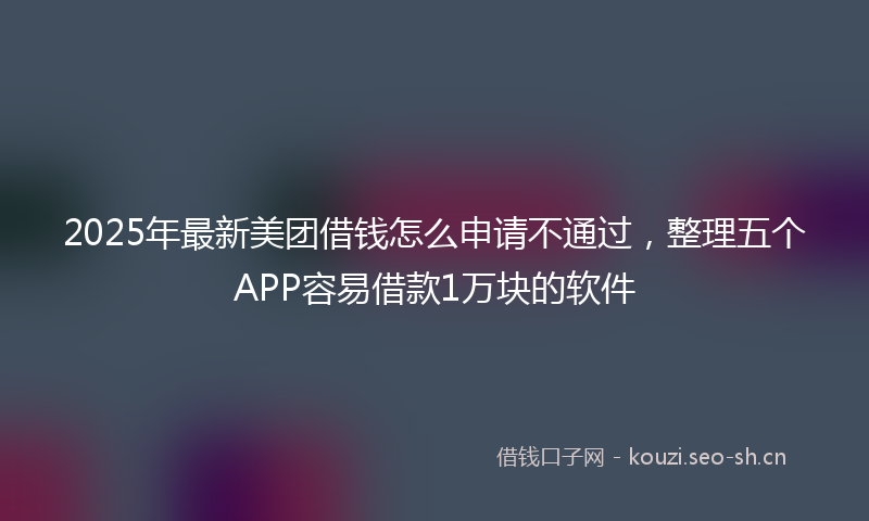 2025年最新美团借钱怎么申请不通过，整理五个APP容易借款1万块的软件