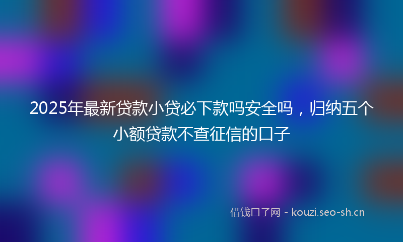 2025年最新贷款小贷必下款吗安全吗，归纳五个小额贷款不查征信的口子