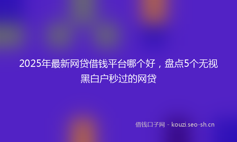 2025年最新网贷借钱平台哪个好，盘点5个无视黑白户秒过的网贷