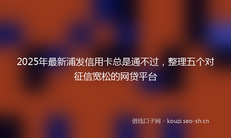 2025年最新浦发信用卡总是通不过，整理五个对征信宽松的网贷平台