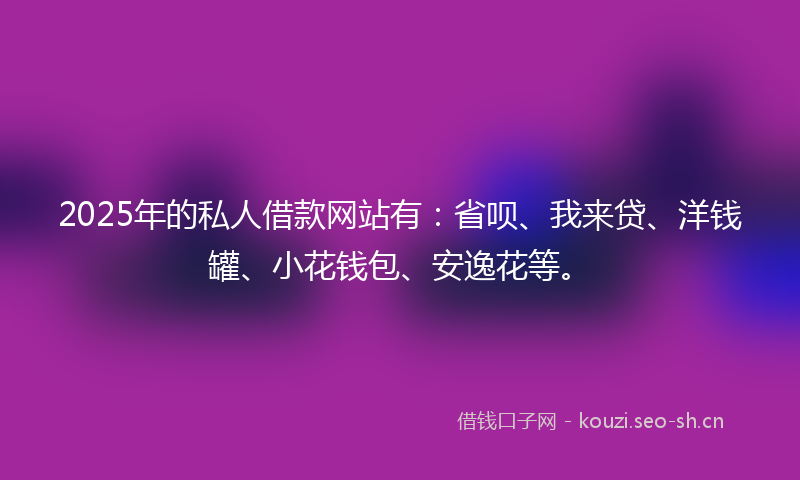 2025年的私人借款网站有：省呗、我来贷、洋钱罐、小花钱包、安逸花等。