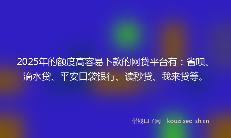 2025年的额度高容易下款的网贷平台有：省呗、滴水贷、平安口袋银行、读秒贷、我来贷等。