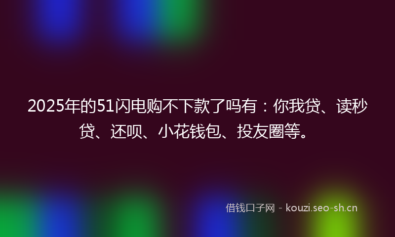 2025年的51闪电购不下款了吗有：你我贷、读秒贷、还呗、小花钱包、投友圈等。
