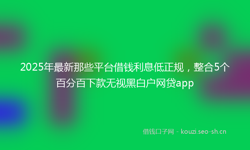 2025年最新那些平台借钱利息低正规，整合5个百分百下款无视黑白户网贷app